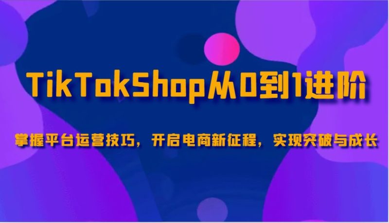 TikTokShop从0到1进阶，掌握平台运营技巧，开启电商新征程，实现突破与成长跨境课程-外贸教程-精品网课-电商运营课库课堂