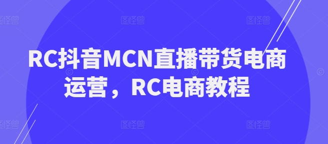 RC抖音MCN直播带货电商运营，RC电商教程跨境课程-外贸教程-精品网课-电商运营课库课堂