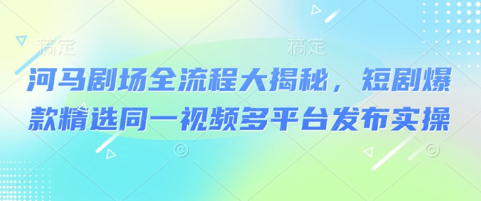 河马剧场全流程大揭秘，短剧爆款精选同一视频多平台发布实操跨境课程-外贸教程-精品网课-电商运营课库课堂