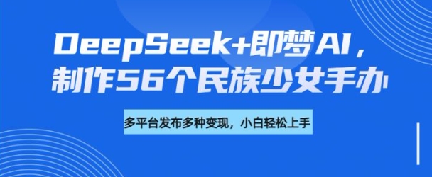 DeepSeek+即梦AI，制作56个民族少女手办，附详细教程+变现方向跨境课程-外贸教程-精品网课-电商运营课库课堂