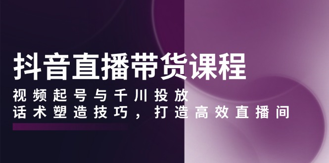 抖音直播带货课程，视频起号与千川投放，话术塑造技巧，打造高效直播间跨境课程-外贸教程-精品网课-电商运营课库课堂