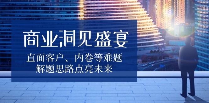 商业洞见盛宴，直面客户、内卷等难题，解题思路点亮未来跨境课程-外贸教程-精品网课-电商运营课库课堂