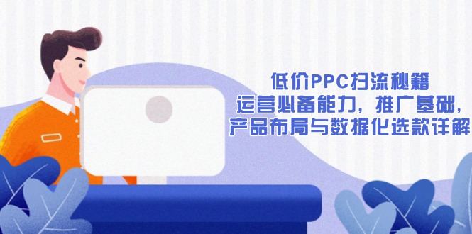 低价PPC扫流秘籍：运营必备能力, 推广基础, 产品布局与数据化选款详解跨境课程-外贸教程-精品网课-电商运营课库课堂