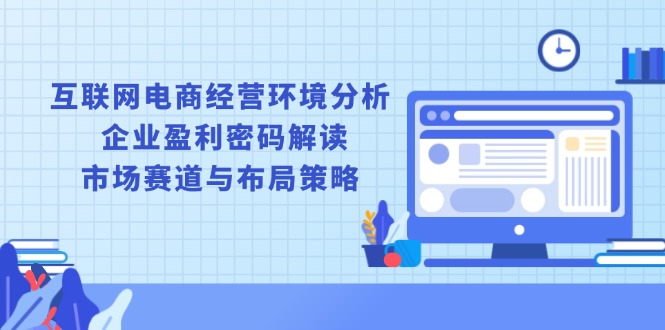 互联网电商经营环境分析, 企业盈利密码解读, 市场赛道与布局策略跨境课程-外贸教程-精品网课-电商运营课库课堂