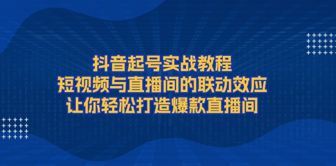 抖音起号实战教程，短视频与直播间的联动效应，让你轻松打造爆款直播间跨境课程-外贸教程-精品网课-电商运营课库课堂