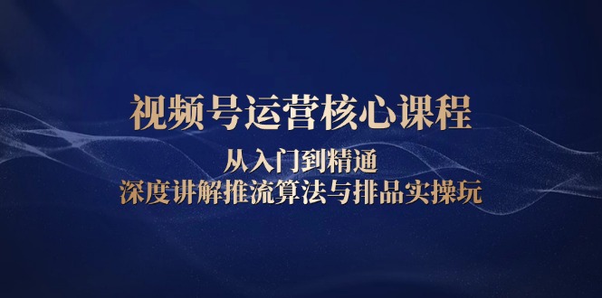 视频号运营核心课程，从入门到精通，深度讲解推流算法与排品实操玩跨境课程-外贸教程-精品网课-电商运营课库课堂