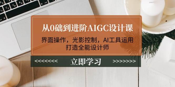 从0础到进阶AIGC设计课：界面操作，光影控制，AI工具运用，打造全能设计师跨境课程-外贸教程-精品网课-电商运营课库课堂