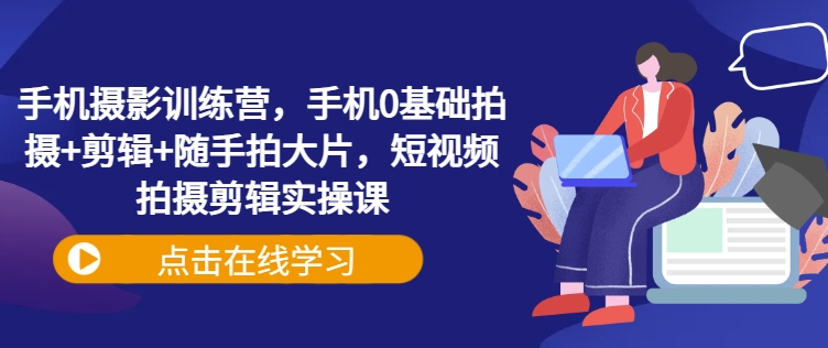 手机摄影训练营，手机0基础拍摄+剪辑+随手拍大片，短视频拍摄剪辑实操课跨境课程-外贸教程-精品网课-电商运营课库课堂