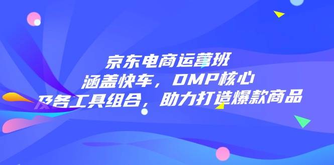 京东电商运营班：涵盖快车，DMP核心及各工具组合，助力打造爆款商品跨境课程-外贸教程-精品网课-电商运营课库课堂