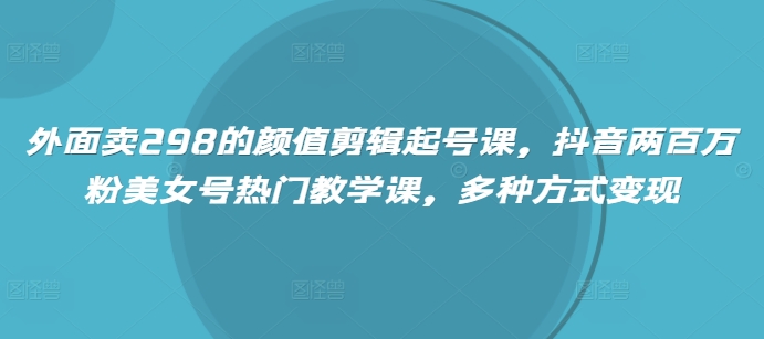 外面卖298的颜值剪辑起号课，抖音两百万粉美女号热门教学课，多种方式变现跨境课程-外贸教程-精品网课-电商运营课库课堂