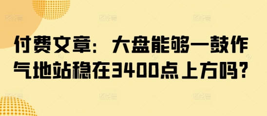 付费文章：大盘能够一鼓作气地站稳在3400点上方吗?跨境课程-外贸教程-精品网课-电商运营课库课堂