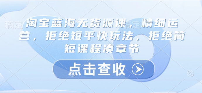 淘宝蓝海无货源课，精细运营，拒绝短平快玩法，拒绝简短课程凑章节跨境课程-外贸教程-精品网课-电商运营课库课堂