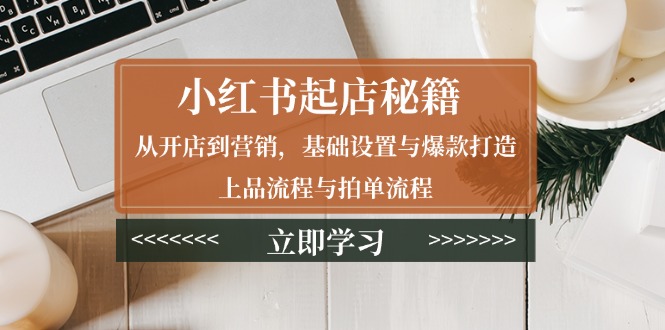 小红书起店秘籍：从开店到营销，基础设置与爆款打造、上品流程与拍单流程跨境课程-外贸教程-精品网课-电商运营课库课堂