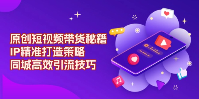 原创 短视频带货秘籍，IP精准打造策略，同城高效引流技巧跨境课程-外贸教程-精品网课-电商运营课库课堂