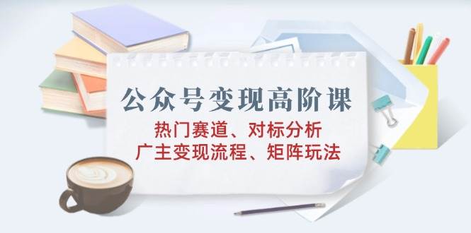 公众号变现高阶课：热门赛道、对标分析、广告主变现流程、矩阵玩法跨境课程-外贸教程-精品网课-电商运营课库课堂
