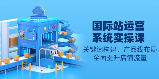 国际站运营系统实操课：关键词构建，产品线布局，全面提升店铺流量跨境课程-外贸教程-精品网课-电商运营课库课堂