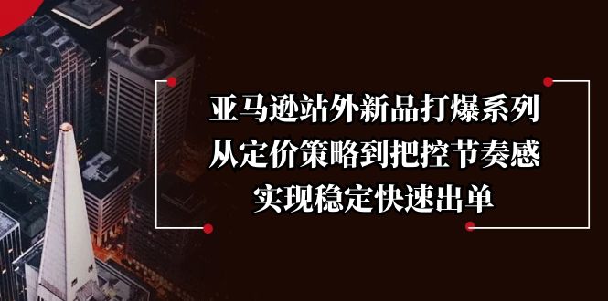 亚马逊站外新品打爆系列，从定价策略到把控节奏感，实现稳定快速出单跨境课程-外贸教程-精品网课-电商运营课库课堂