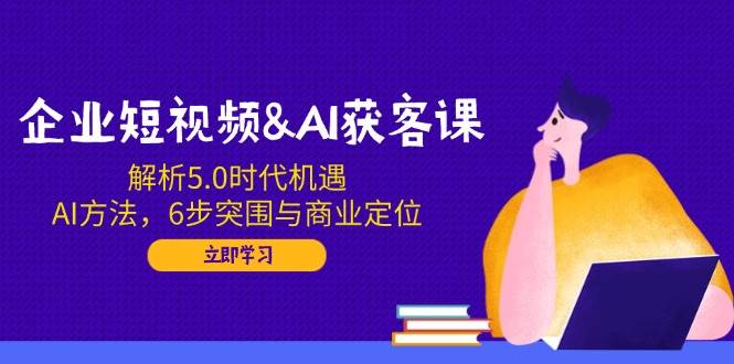 企业短视频&AI获客课：解析5.0时代机遇，AI方法，6步突围与商业定位跨境课程-外贸教程-精品网课-电商运营课库课堂