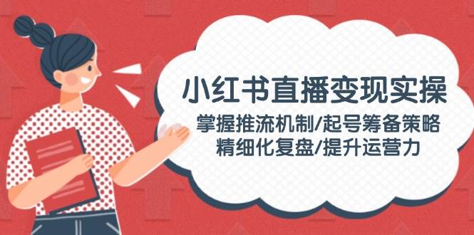 小红书直播变现实操：掌握推流机制/起号筹备策略/精细化复盘/提升运营力跨境课程-外贸教程-精品网课-电商运营课库课堂