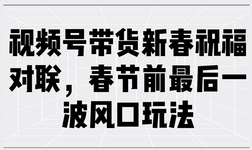 视频号带货新春祝福对联，春节前最后一波风口玩法跨境课程-外贸教程-精品网课-电商运营课库课堂