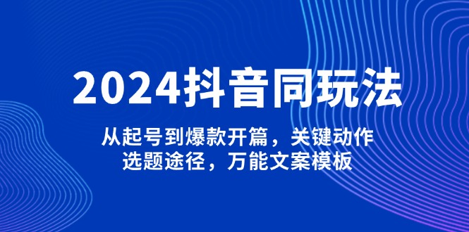 2024抖音同玩法，从起号到爆款开篇，关键动作，选题途径，万能文案模板跨境课程-外贸教程-精品网课-电商运营课库课堂