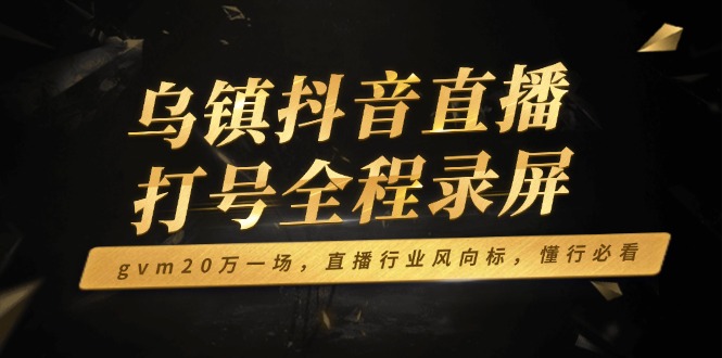 乌镇抖音直播打号全程录屏，gvm20万一场，直播行业风向标，懂行必看跨境课程-外贸教程-精品网课-电商运营课库课堂