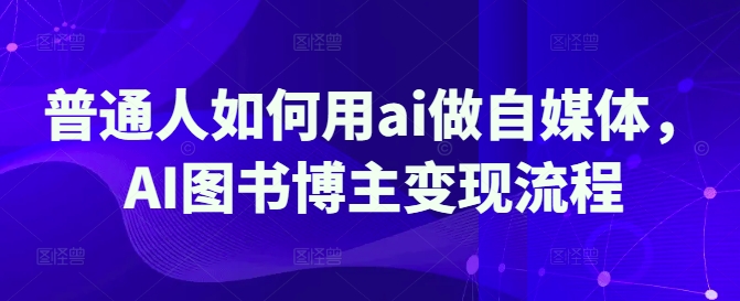 普通人如何用ai做自媒体，AI图书博主变现流程跨境课程-外贸教程-精品网课-电商运营课库课堂