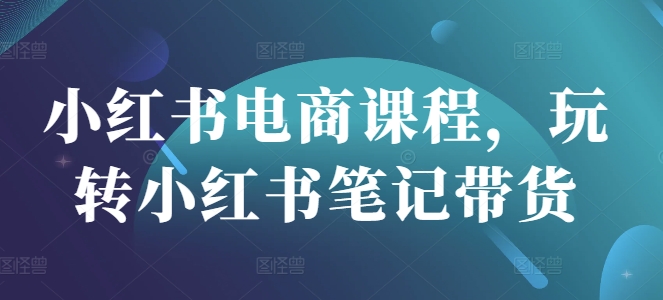 小红书电商课程，玩转小红书笔记带货跨境课程-外贸教程-精品网课-电商运营课库课堂