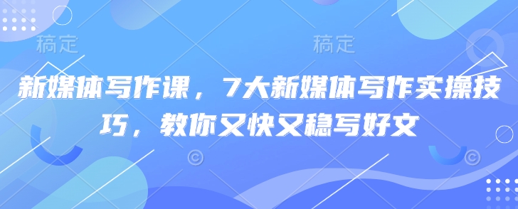 新媒体写作课，7大新媒体写作实操技巧，教你又快又稳写好文跨境课程-外贸教程-精品网课-电商运营课库课堂