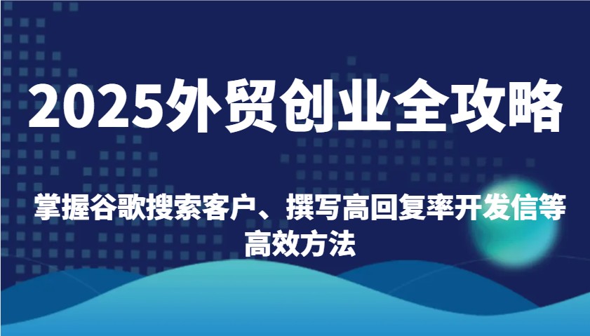 2025外贸创业全攻略：掌握谷歌搜索客户、撰写高回复率开发信等高效方法跨境课程-外贸教程-精品网课-电商运营课库课堂
