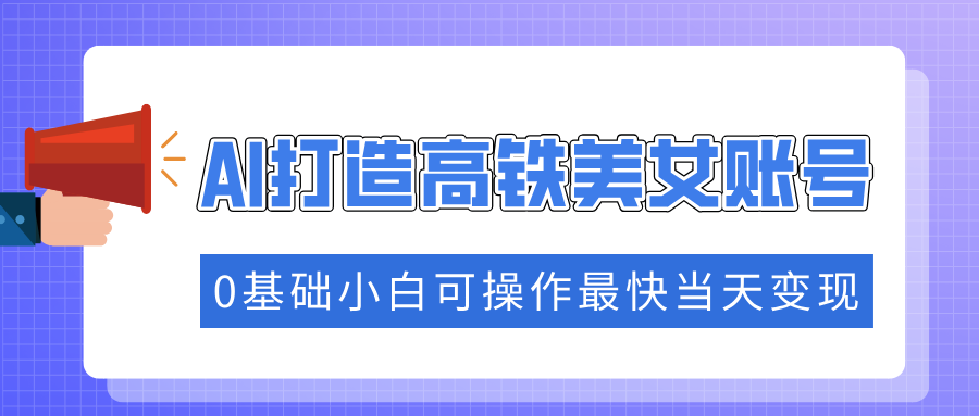 抓住流量密码快速涨粉，AI打造高铁美女账号，0基础小白可操作最快当天变现跨境课程-外贸教程-精品网课-电商运营课库课堂