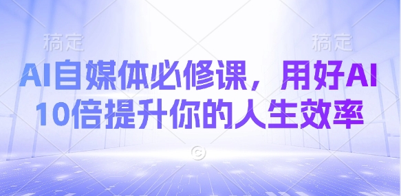 AI自媒体必修课，用好AI 10倍提升你的人生效率跨境课程-外贸教程-精品网课-电商运营课库课堂
