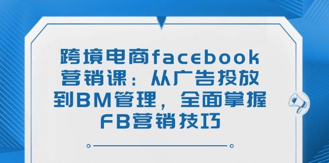 跨境电商facebook营销课：从广告投放到BM管理，全面掌握FB营销技巧跨境课程-外贸教程-精品网课-电商运营课库课堂