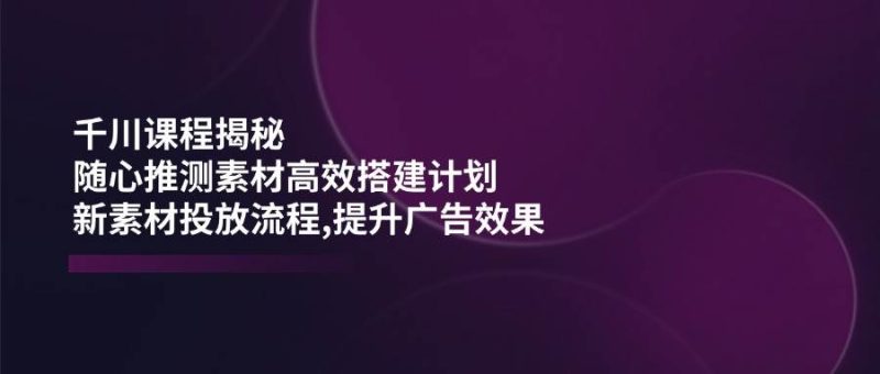 千川课程揭秘：随心推测素材高效搭建计划,新素材投放流程,提升广告效果跨境课程-外贸教程-精品网课-电商运营课库课堂