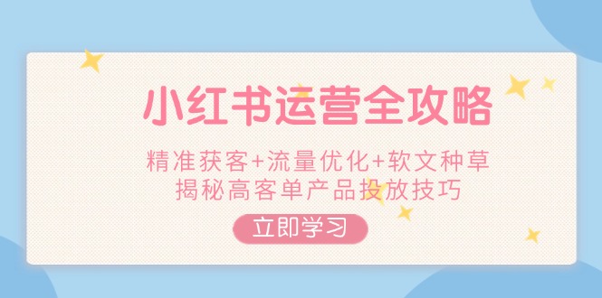 小红书运营全攻略，精准获客+流量优化+软文种草，揭秘高客单产品投放技巧跨境课程-外贸教程-精品网课-电商运营课库课堂