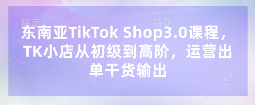 东南亚TikTok Shop3.0课程，TK小店​从初级到高阶，运营出单干货输出跨境课程-外贸教程-精品网课-电商运营课库课堂