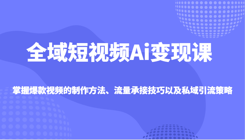 全域短视频Ai变现课，掌握爆款视频的制作方法、流量承接技巧以及私域引流策略跨境课程-外贸教程-精品网课-电商运营课库课堂