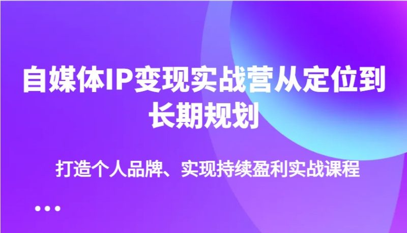 自媒体IP变现实战营从定位到长期规划，打造个人品牌、实现持续盈利实战课程跨境课程-外贸教程-精品网课-电商运营课库课堂