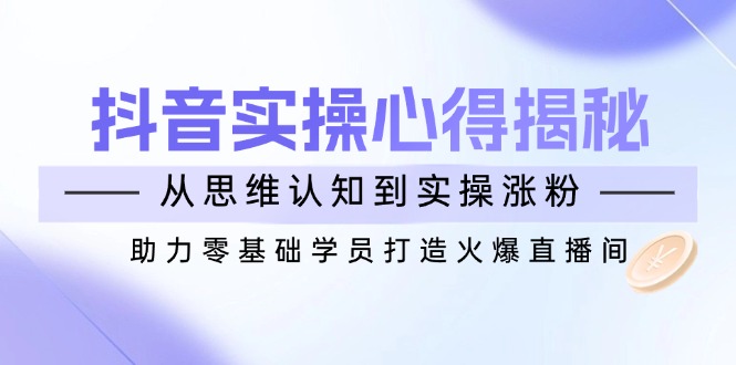 抖音实战心得揭秘，从思维认知到实操涨粉，助力零基础学员打造火爆直播间跨境课程-外贸教程-精品网课-电商运营课库课堂