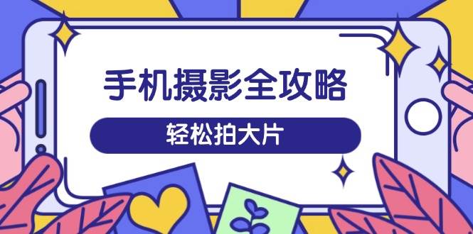 手机摄影全攻略，从拍摄到剪辑，训练营带你玩转短视频，轻松拍大片跨境课程-外贸教程-精品网课-电商运营课库课堂