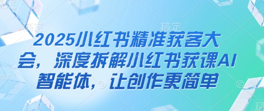 2025小红书精准获客大会，深度拆解小红书获课AI智能体，让创作更简单跨境课程-外贸教程-精品网课-电商运营课库课堂