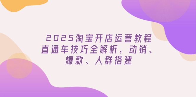 2025淘宝开店运营教程更新，直通车技巧全解析，动销、爆款、人群搭建跨境课程-外贸教程-精品网课-电商运营课库课堂