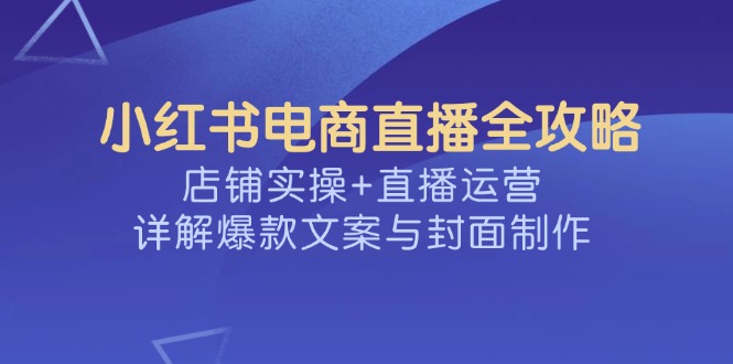 小红书电商直播全攻略，店铺实操+直播运营，详解爆款文案与封面制作跨境课程-外贸教程-精品网课-电商运营课库课堂