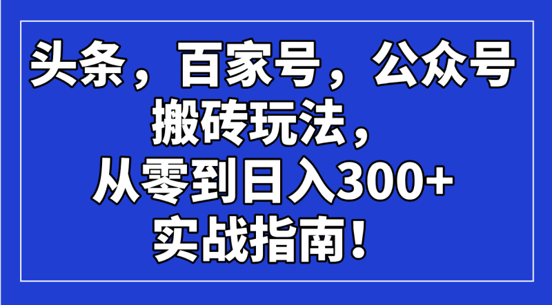 头条，百家号，公众号搬砖玩法，从零到日入300+的实战指南！跨境课程-外贸教程-精品网课-电商运营课库课堂