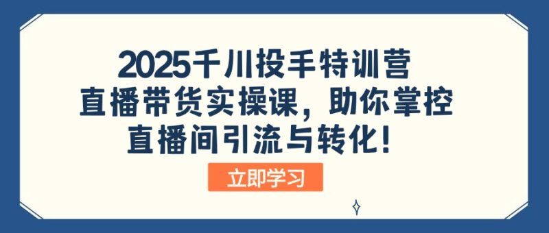 2025千川投手特训营：直播带货实操课，助你掌控直播间引流与转化！跨境课程-外贸教程-精品网课-电商运营课库课堂