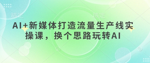 AI+新媒体打造流量生产线实操课，换个思路玩转AI跨境课程-外贸教程-精品网课-电商运营课库课堂