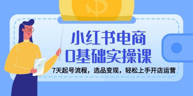 小红书电商0基础实操课，7天起号流程，选品变现，轻松上手开店运营跨境课程-外贸教程-精品网课-电商运营课库课堂