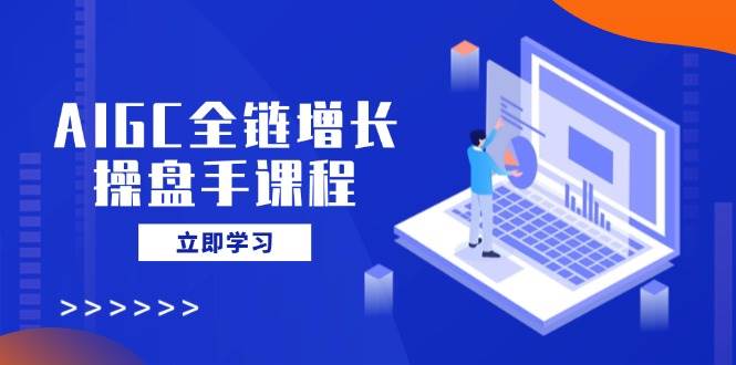 AIGC全链增长操盘手课程，从AI基础到私有化应用，轻松驾驭AI助力营销跨境课程-外贸教程-精品网课-电商运营课库课堂
