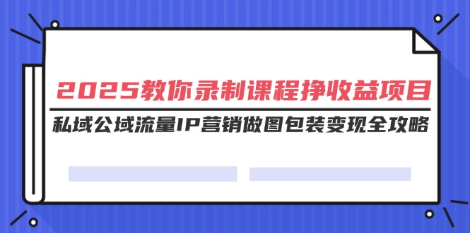 2025教你录制课程挣收益项目，私域公域流量IP营销做图包装变现全攻略跨境课程-外贸教程-精品网课-电商运营课库课堂