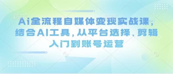 Ai全流程自媒体变现实战课，结合AI工具，从平台选择、剪辑入门到账号运营跨境课程-外贸教程-精品网课-电商运营课库课堂